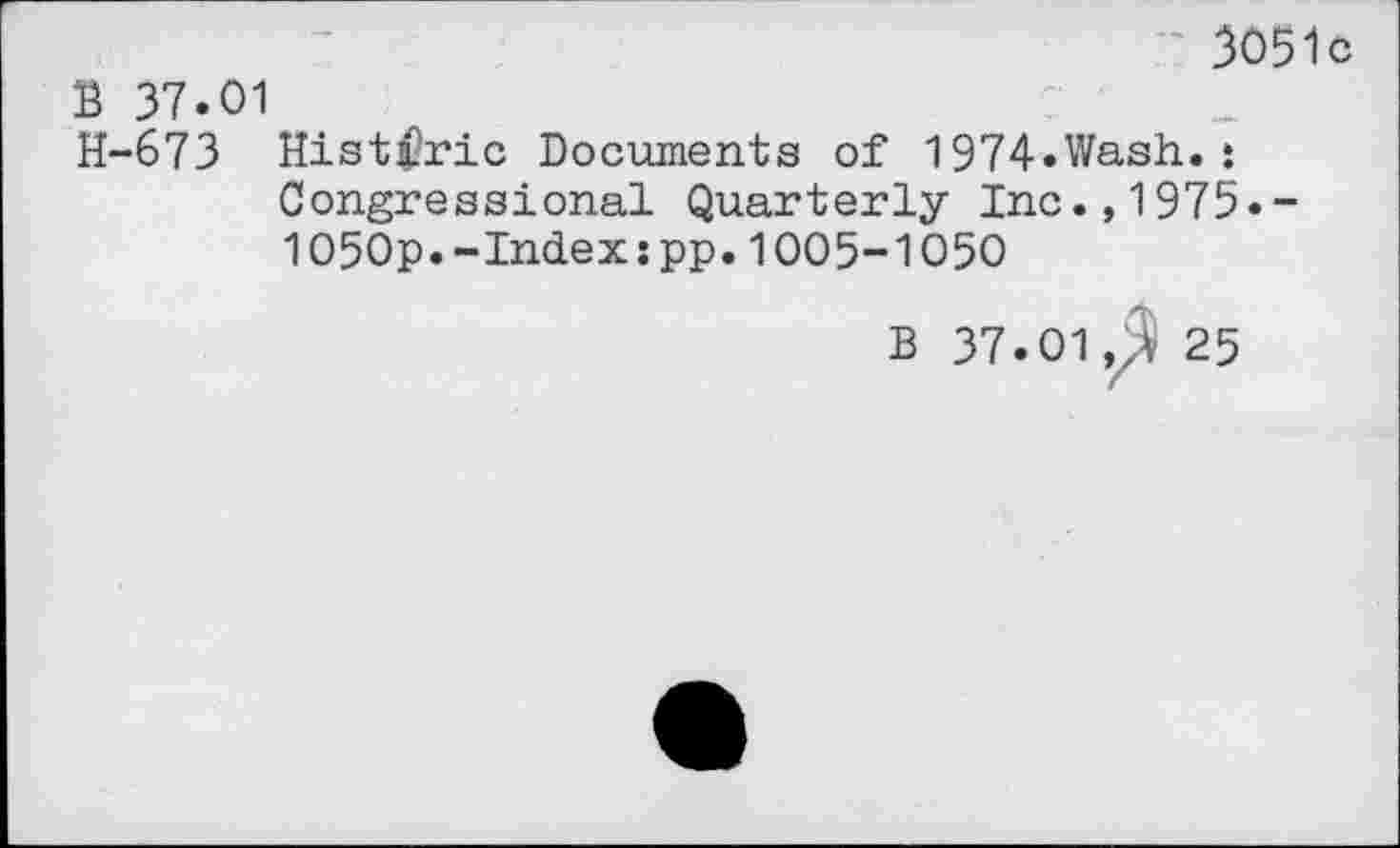 ﻿3051c
B 37.01
H-673 Historic Documents of 1974.Wash.: Congressional Quarterly Inc.,1975.-1050p.-Index:pp.1005-1050
B 37.01,3 25